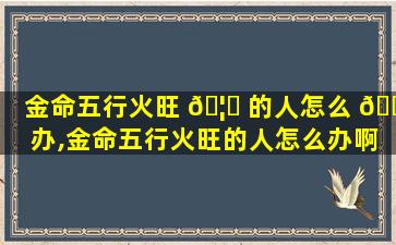 金命五行火旺 🦋 的人怎么 🐟 办,金命五行火旺的人怎么办啊